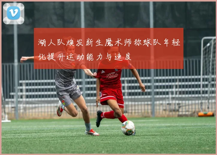 湖人队焕发新生魔术师称球队年轻化提升运动能力与速度