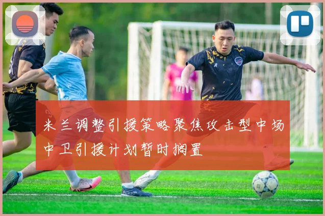 米兰调整引援策略聚焦攻击型中场中卫引援计划暂时搁置