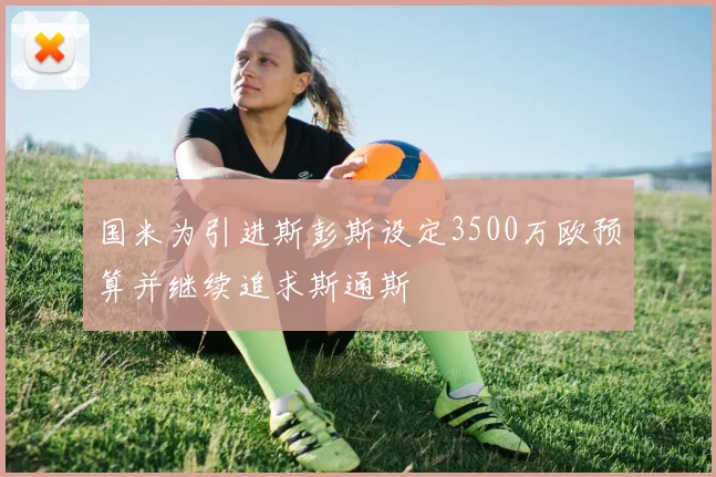 国米为引进斯彭斯设定3500万欧预算并继续追求斯通斯
